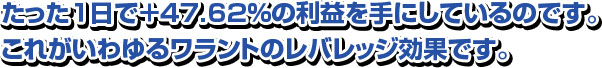 たった１日で＋47.62％の利益を手にしているのです。 これがいわゆるワラントのレバレッジ効果です。