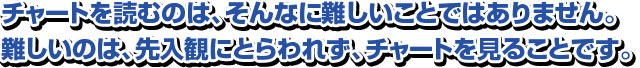 チャートを読むのは、そんなに難しいことではありません。 難しいのは、先入観にとらわれず、チャートを見ることです。 