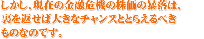 しかし、現在の金融危機の株価の暴落は、裏を返せば大きなチャンスととらえるべきものなのです。