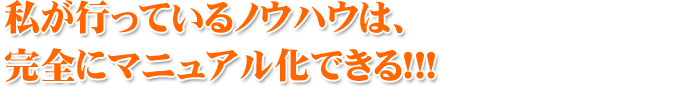 私が行っているノウハウは、 完全にマニュアル化できる！！！