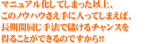 マニュアル化してしまった以上、 このノウハウさえ手に入ってしまえば、長期間同じ手法で儲けるチャンスを得ることができるのですから!!