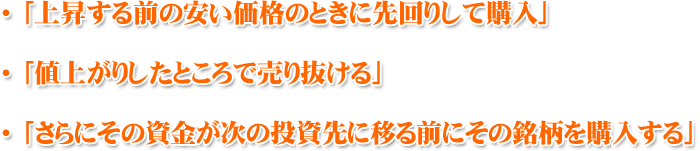 「上昇する前の安い価格のときに先回りして購入」 「値上がりしたところで売り抜ける」 「さらにその資金が次の投資先に移る前にその銘柄を購入する」