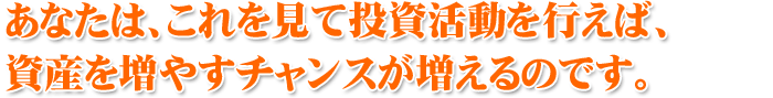 あなたは、これを見て投資活動を行えば、資産を増やすチャンスが増えるのです。