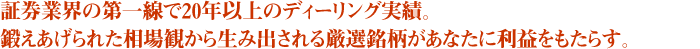 証券業界の第一線で20年以上のディーリング実績。鍛えあげられた相場観から生み出される厳選銘柄があなたに利益をもたらす。