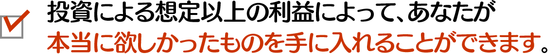 投資による想定以上の利益によって、あなたが本当に欲しかったものを手に入れることができます。