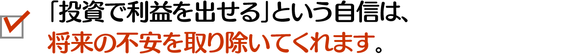 「投資で利益を出せる」という自信は、将来の不安を取り除いてくれます。