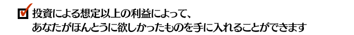 投資による想定以上の利益によって、あなたがほんとうに欲しかったものを手に入れることができます