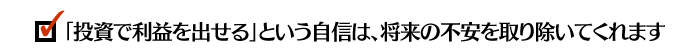 「投資で利益を出せる」という自信は、将来の不安を取り除いてくれます