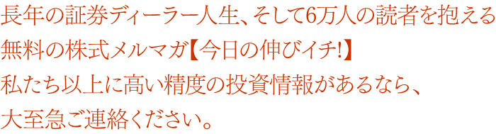 20年以上の証券ディーラー人生と6万人の読者を抱える無料の株式メルマガ【今日の伸びイチ!】私たち以上に高い精度の投資情報があるなら、大至急ご連絡ください。