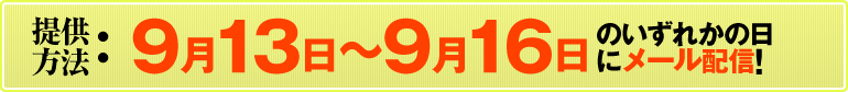 提供方法：9月13日～9月16日のいずれかの日にメール配信!（すべての情報を1度に送信いたします。メールの着信をお見逃しなく!）