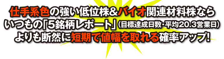 仕手系色の強い低位株&バイオ関連材料株はいつもの「5銘柄レポート」（目標達成日数・平均20.3営業日）よりも断然に短期で値幅を取るチャンス!
