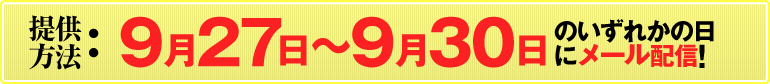 提供方法：9月27日～9月30日のいずれかの日にメール配信!（すべての情報を1度に送信いたします。メールの着信をお見逃しなく!）