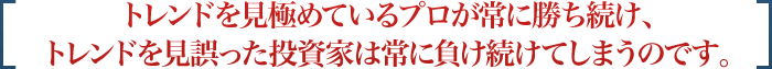 トレンドを見極めているプロが常に勝ち続け、トレンドを見誤った投資家は常に負け続けてしまうのです。