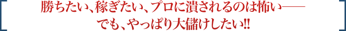 勝ちたい、稼ぎたい、プロに潰されるのは怖い――でも、やっぱり大儲けしたい!!