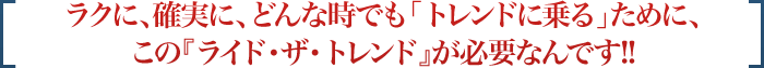 ラクに、確実に、どんな時でも「トレンドに乗る」ために、この『ライド・ザ・トレンド』が必要なんです!!