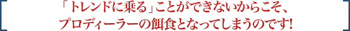 「トレンドに乗る」ことができないからこそ、プロディーラーの餌食となってしまうのです!