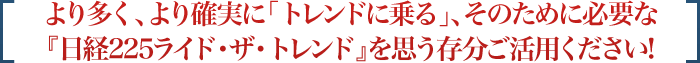 より多く、より確実に「トレンドに乗る」、そのために必要な『日経225ライド・ザ・トレンド』を思う存分ご活用ください!