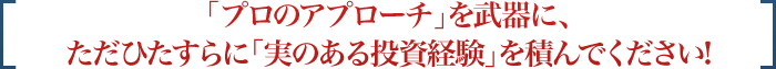 「プロのアプローチ」を武器に、ただひたすらに「実のある投資経験」を積んでください!