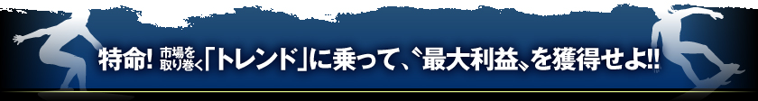 特命!　市場を取り巻く「トレンド」に乗って、‘最大利益'を獲得せよ!!