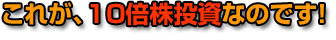 これが、10倍株投資なのです！