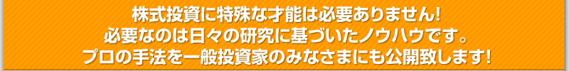 株式投資に特殊な才能は必要ありません！ 必要なのは日々の研究に基づいたノウハウです。 プロの手法を一般投資家のみなさまにも公開致します！