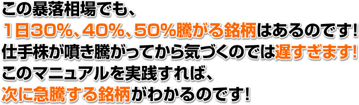 この暴落相場でも、 １日30％、40％、50％騰がる銘柄はあるのです！ 仕手株が噴き騰がってから気づくのでは遅すぎます！ このマニュアルを実践すれば、 次に急騰する銘柄がわかるのです！