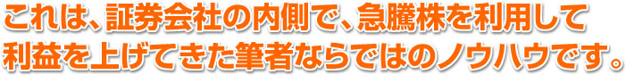 これは、証券会社の内側で、急騰株を利用して 利益を上げてきた筆者ならではのノウハウです。