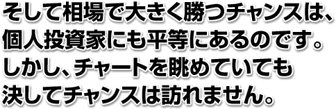 そして相場で大きく勝つチャンスは、個人投資家にも平等にあるのです。しかし、チャートを眺めていても決してチャンスは訪れません。