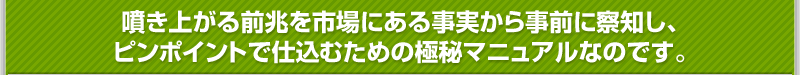 噴き上がる前兆を市場にある事実から事前に察知し、ピンポイントで仕込むための極秘マニュアルなのです。